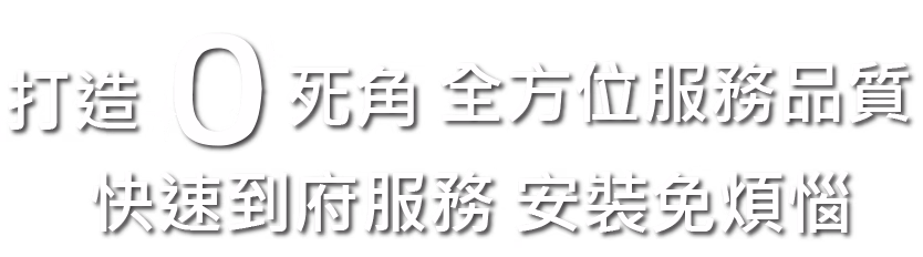 打造0死角 全方位服務品質 快速到府服務 安裝免煩惱